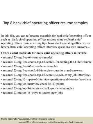 Top 8 bank chief operating officer resume samples
In this file, you can ref resume materials for bank chief operating officer
such as bank chief operating officer resume samples, bank chief
operating officer resume writing tips, bank chief operating officer cover
letters, bank chief operating officer interview questions with answers…
Other useful materials for bank chief operating officer interview:
• resume123.org/free-64-resume-samples
• resume123.org/free-ebook-top-18-secrets-for-writing-the-killer-resume
• resume123.org/free-63-cover-letter-samples
• resume123.org/free-ebook-80-interview-questions-and-answers
• resume123.org/free-ebook-top-18-secrets-to-win-every-job-interviews
• resume123.org/13-types-of-interview-questions-and-how-to-face-them
• resume123.org/job-interview-checklist-40-points
• resume123.org/top-8-interview-thank-you-letter-samples
• resume123.org/top-15-ways-to-search-new-jobs
Useful materials: • resume123.org/free-64-resume-samples
• resume123.org/free-ebook-top-16-tips-for-writing-an-effective-resume
 