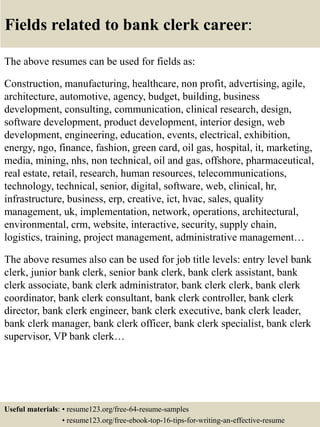 Fields related to bank clerk career:
The above resumes can be used for fields as:
Construction, manufacturing, healthcare, non profit, advertising, agile,
architecture, automotive, agency, budget, building, business
development, consulting, communication, clinical research, design,
software development, product development, interior design, web
development, engineering, education, events, electrical, exhibition,
energy, ngo, finance, fashion, green card, oil gas, hospital, it, marketing,
media, mining, nhs, non technical, oil and gas, offshore, pharmaceutical,
real estate, retail, research, human resources, telecommunications,
technology, technical, senior, digital, software, web, clinical, hr,
infrastructure, business, erp, creative, ict, hvac, sales, quality
management, uk, implementation, network, operations, architectural,
environmental, crm, website, interactive, security, supply chain,
logistics, training, project management, administrative management…
The above resumes also can be used for job title levels: entry level bank
clerk, junior bank clerk, senior bank clerk, bank clerk assistant, bank
clerk associate, bank clerk administrator, bank clerk clerk, bank clerk
coordinator, bank clerk consultant, bank clerk controller, bank clerk
director, bank clerk engineer, bank clerk executive, bank clerk leader,
bank clerk manager, bank clerk officer, bank clerk specialist, bank clerk
supervisor, VP bank clerk…
Useful materials: • resume123.org/free-64-resume-samples
• resume123.org/free-ebook-top-16-tips-for-writing-an-effective-resume
 