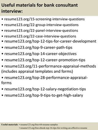 Useful materials for bank consultant
interview:
• resume123.org/15-screening-interview-questions
• resume123.org/22-group-interview-questions
• resume123.org/22-panel-interview-questions
• resume123.org/22-case-interview-questions
• resume123.org/top-12-tips-for-career-development
• resume123.org/top-9-career-path-tips
• resume123.org/top-14-career-objectives
• resume123.org/top-12-career-promotion-tips
• resume123.org/11-performance-appraisal-methods
(includes appraisal templates and forms)
• resume123.org/top-28-performance-appraisal-
forms
• resume123.org/top-12-salary-negotiation-tips
• resume123.org/top-9-tips-to-get-high-salary
Useful materials: • resume123.org/free-64-resume-samples
• resume123.org/free-ebook-top-16-tips-for-writing-an-effective-resume
 