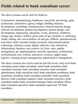 Fields related to bank consultant career:
The above resumes can be used for fields as:
Construction, manufacturing, healthcare, non profit, advertising, agile,
architecture, automotive, agency, budget, building, business
development, consulting, communication, clinical research, design,
software development, product development, interior design, web
development, engineering, education, events, electrical, exhibition,
energy, ngo, finance, fashion, green card, oil gas, hospital, it, marketing,
media, mining, nhs, non technical, oil and gas, offshore, pharmaceutical,
real estate, retail, research, human resources, telecommunications,
technology, technical, senior, digital, software, web, clinical, hr,
infrastructure, business, erp, creative, ict, hvac, sales, quality
management, uk, implementation, network, operations, architectural,
environmental, crm, website, interactive, security, supply chain,
logistics, training, project management, administrative management…
The above resumes also can be used for job title levels: entry level bank
consultant, junior bank consultant, senior bank consultant, bank
consultant assistant, bank consultant associate, bank consultant
administrator, bank consultant clerk, bank consultant coordinator, bank
consultant consultant, bank consultant controller, bank consultant
director, bank consultant engineer, bank consultant executive, bank
consultant leader, bank consultant manager, bank consultant officer,
bank consultant specialist, bank consultant supervisor, VP bank
consultant…
Useful materials: • resume123.org/free-64-resume-samples
• resume123.org/free-ebook-top-16-tips-for-writing-an-effective-resume
 