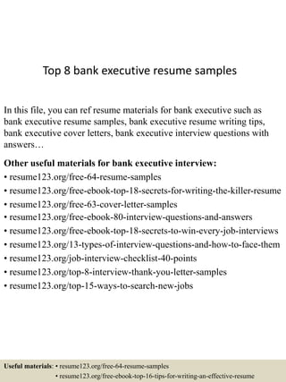 Top 8 bank executive resume samples
In this file, you can ref resume materials for bank executive such as
bank executive resume samples, bank executive resume writing tips,
bank executive cover letters, bank executive interview questions with
answers…
Other useful materials for bank executive interview:
• resume123.org/free-64-resume-samples
• resume123.org/free-ebook-top-18-secrets-for-writing-the-killer-resume
• resume123.org/free-63-cover-letter-samples
• resume123.org/free-ebook-80-interview-questions-and-answers
• resume123.org/free-ebook-top-18-secrets-to-win-every-job-interviews
• resume123.org/13-types-of-interview-questions-and-how-to-face-them
• resume123.org/job-interview-checklist-40-points
• resume123.org/top-8-interview-thank-you-letter-samples
• resume123.org/top-15-ways-to-search-new-jobs
Useful materials: • resume123.org/free-64-resume-samples
• resume123.org/free-ebook-top-16-tips-for-writing-an-effective-resume
 