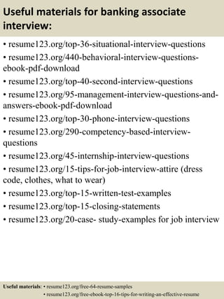 Useful materials for banking associate
interview:
• resume123.org/top-36-situational-interview-questions
• resume123.org/440-behavioral-interview-questions-
ebook-pdf-download
• resume123.org/top-40-second-interview-questions
• resume123.org/95-management-interview-questions-and-
answers-ebook-pdf-download
• resume123.org/top-30-phone-interview-questions
• resume123.org/290-competency-based-interview-
questions
• resume123.org/45-internship-interview-questions
• resume123.org/15-tips-for-job-interview-attire (dress
code, clothes, what to wear)
• resume123.org/top-15-written-test-examples
• resume123.org/top-15-closing-statements
• resume123.org/20-case- study-examples for job interview
Useful materials: • resume123.org/free-64-resume-samples
• resume123.org/free-ebook-top-16-tips-for-writing-an-effective-resume
 