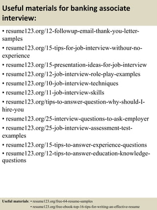 Useful materials for banking associate
interview:
• resume123.org/12-followup-email-thank-you-letter-
samples
• resume123.org/15-tips-for-job-interview-withour-no-
experience
• resume123.org/15-presentation-ideas-for-job-interview
• resume123.org/12-job-interview-role-play-examples
• resume123.org/10-job-interview-techniques
• resume123.org/11-job-interview-skills
• resume123.org/tips-to-answer-question-why-should-I-
hire-you
• resume123.org/25-interview-questions-to-ask-employer
• resume123.org/25-job-interview-assessment-test-
examples
• resume123.org/15-tips-to-answer-experience-questions
• resume123.org/12-tips-to-answer-education-knowledge-
questions
Useful materials: • resume123.org/free-64-resume-samples
• resume123.org/free-ebook-top-16-tips-for-writing-an-effective-resume
 