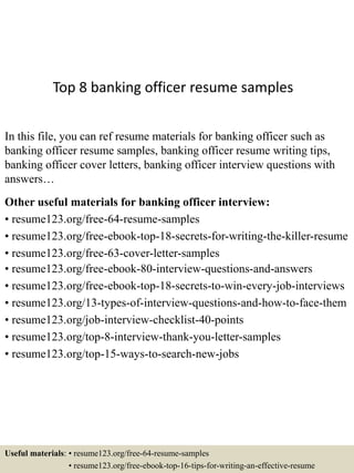 Top 8 banking officer resume samples
In this file, you can ref resume materials for banking officer such as
banking officer resume samples, banking officer resume writing tips,
banking officer cover letters, banking officer interview questions with
answers…
Other useful materials for banking officer interview:
• resume123.org/free-64-resume-samples
• resume123.org/free-ebook-top-18-secrets-for-writing-the-killer-resume
• resume123.org/free-63-cover-letter-samples
• resume123.org/free-ebook-80-interview-questions-and-answers
• resume123.org/free-ebook-top-18-secrets-to-win-every-job-interviews
• resume123.org/13-types-of-interview-questions-and-how-to-face-them
• resume123.org/job-interview-checklist-40-points
• resume123.org/top-8-interview-thank-you-letter-samples
• resume123.org/top-15-ways-to-search-new-jobs
Useful materials: • resume123.org/free-64-resume-samples
• resume123.org/free-ebook-top-16-tips-for-writing-an-effective-resume
 