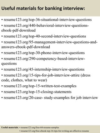Useful materials for banking interview:
• resume123.org/top-36-situational-interview-questions
• resume123.org/440-behavioral-interview-questions-
ebook-pdf-download
• resume123.org/top-40-second-interview-questions
• resume123.org/95-management-interview-questions-and-
answers-ebook-pdf-download
• resume123.org/top-30-phone-interview-questions
• resume123.org/290-competency-based-interview-
questions
• resume123.org/45-internship-interview-questions
• resume123.org/15-tips-for-job-interview-attire (dress
code, clothes, what to wear)
• resume123.org/top-15-written-test-examples
• resume123.org/top-15-closing-statements
• resume123.org/20-case- study-examples for job interview
Useful materials: • resume123.org/free-64-resume-samples
• resume123.org/free-ebook-top-16-tips-for-writing-an-effective-resume
 