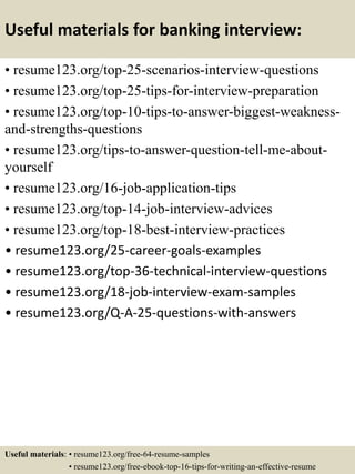 Useful materials for banking interview:
• resume123.org/top-25-scenarios-interview-questions
• resume123.org/top-25-tips-for-interview-preparation
• resume123.org/top-10-tips-to-answer-biggest-weakness-
and-strengths-questions
• resume123.org/tips-to-answer-question-tell-me-about-
yourself
• resume123.org/16-job-application-tips
• resume123.org/top-14-job-interview-advices
• resume123.org/top-18-best-interview-practices
• resume123.org/25-career-goals-examples
• resume123.org/top-36-technical-interview-questions
• resume123.org/18-job-interview-exam-samples
• resume123.org/Q-A-25-questions-with-answers
Useful materials: • resume123.org/free-64-resume-samples
• resume123.org/free-ebook-top-16-tips-for-writing-an-effective-resume
 