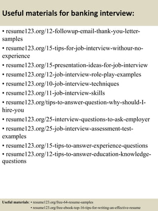 Useful materials for banking interview:
• resume123.org/12-followup-email-thank-you-letter-
samples
• resume123.org/15-tips-for-job-interview-withour-no-
experience
• resume123.org/15-presentation-ideas-for-job-interview
• resume123.org/12-job-interview-role-play-examples
• resume123.org/10-job-interview-techniques
• resume123.org/11-job-interview-skills
• resume123.org/tips-to-answer-question-why-should-I-
hire-you
• resume123.org/25-interview-questions-to-ask-employer
• resume123.org/25-job-interview-assessment-test-
examples
• resume123.org/15-tips-to-answer-experience-questions
• resume123.org/12-tips-to-answer-education-knowledge-
questions
Useful materials: • resume123.org/free-64-resume-samples
• resume123.org/free-ebook-top-16-tips-for-writing-an-effective-resume
 