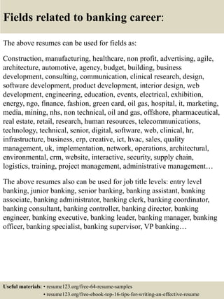 Fields related to banking career:
The above resumes can be used for fields as:
Construction, manufacturing, healthcare, non profit, advertising, agile,
architecture, automotive, agency, budget, building, business
development, consulting, communication, clinical research, design,
software development, product development, interior design, web
development, engineering, education, events, electrical, exhibition,
energy, ngo, finance, fashion, green card, oil gas, hospital, it, marketing,
media, mining, nhs, non technical, oil and gas, offshore, pharmaceutical,
real estate, retail, research, human resources, telecommunications,
technology, technical, senior, digital, software, web, clinical, hr,
infrastructure, business, erp, creative, ict, hvac, sales, quality
management, uk, implementation, network, operations, architectural,
environmental, crm, website, interactive, security, supply chain,
logistics, training, project management, administrative management…
The above resumes also can be used for job title levels: entry level
banking, junior banking, senior banking, banking assistant, banking
associate, banking administrator, banking clerk, banking coordinator,
banking consultant, banking controller, banking director, banking
engineer, banking executive, banking leader, banking manager, banking
officer, banking specialist, banking supervisor, VP banking…
Useful materials: • resume123.org/free-64-resume-samples
• resume123.org/free-ebook-top-16-tips-for-writing-an-effective-resume
 