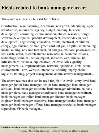 Fields related to bank manager career:
The above resumes can be used for fields as:
Construction, manufacturing, healthcare, non profit, advertising, agile,
architecture, automotive, agency, budget, building, business
development, consulting, communication, clinical research, design,
software development, product development, interior design, web
development, engineering, education, events, electrical, exhibition,
energy, ngo, finance, fashion, green card, oil gas, hospital, it, marketing,
media, mining, nhs, non technical, oil and gas, offshore, pharmaceutical,
real estate, retail, research, human resources, telecommunications,
technology, technical, senior, digital, software, web, clinical, hr,
infrastructure, business, erp, creative, ict, hvac, sales, quality
management, uk, implementation, network, operations, architectural,
environmental, crm, website, interactive, security, supply chain,
logistics, training, project management, administrative management…
The above resumes also can be used for job title levels: entry level bank
manager, junior bank manager, senior bank manager, bank manager
assistant, bank manager associate, bank manager administrator, bank
manager clerk, bank manager coordinator, bank manager consultant,
bank manager controller, bank manager director, bank manager
engineer, bank manager executive, bank manager leader, bank manager
manager, bank manager officer, bank manager specialist, bank manager
supervisor, VP bank manager…
Useful materials: • resume123.org/free-64-resume-samples
• resume123.org/free-ebook-top-16-tips-for-writing-an-effective-resume
 