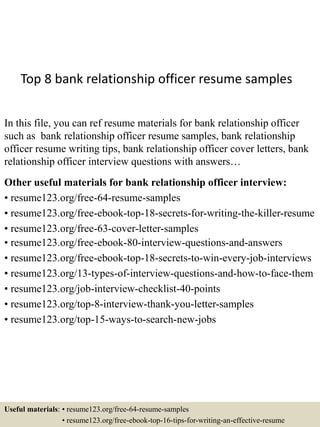 Top 8 bank relationship officer resume samples
In this file, you can ref resume materials for bank relationship officer
such as bank relationship officer resume samples, bank relationship
officer resume writing tips, bank relationship officer cover letters, bank
relationship officer interview questions with answers…
Other useful materials for bank relationship officer interview:
• resume123.org/free-64-resume-samples
• resume123.org/free-ebook-top-18-secrets-for-writing-the-killer-resume
• resume123.org/free-63-cover-letter-samples
• resume123.org/free-ebook-80-interview-questions-and-answers
• resume123.org/free-ebook-top-18-secrets-to-win-every-job-interviews
• resume123.org/13-types-of-interview-questions-and-how-to-face-them
• resume123.org/job-interview-checklist-40-points
• resume123.org/top-8-interview-thank-you-letter-samples
• resume123.org/top-15-ways-to-search-new-jobs
Useful materials: • resume123.org/free-64-resume-samples
• resume123.org/free-ebook-top-16-tips-for-writing-an-effective-resume
 