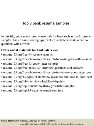 Top 8 bank resume samples
In this file, you can ref resume materials for bank such as bank resume
samples, bank resume writing tips, bank cover letters, bank interview
questions with answers…
Other useful materials for bank interview:
• resume123.org/free-64-resume-samples
• resume123.org/free-ebook-top-18-secrets-for-writing-the-killer-resume
• resume123.org/free-63-cover-letter-samples
• resume123.org/free-ebook-80-interview-questions-and-answers
• resume123.org/free-ebook-top-18-secrets-to-win-every-job-interviews
• resume123.org/13-types-of-interview-questions-and-how-to-face-them
• resume123.org/job-interview-checklist-40-points
• resume123.org/top-8-interview-thank-you-letter-samples
• resume123.org/top-15-ways-to-search-new-jobs
Useful materials: • resume123.org/free-64-resume-samples
• resume123.org/free-ebook-top-16-tips-for-writing-an-effective-resume
 