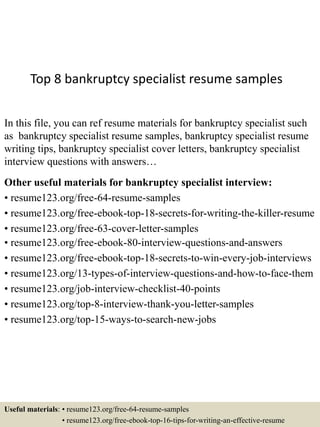 Top 8 bankruptcy specialist resume samples
In this file, you can ref resume materials for bankruptcy specialist such
as bankruptcy specialist resume samples, bankruptcy specialist resume
writing tips, bankruptcy specialist cover letters, bankruptcy specialist
interview questions with answers…
Other useful materials for bankruptcy specialist interview:
• resume123.org/free-64-resume-samples
• resume123.org/free-ebook-top-18-secrets-for-writing-the-killer-resume
• resume123.org/free-63-cover-letter-samples
• resume123.org/free-ebook-80-interview-questions-and-answers
• resume123.org/free-ebook-top-18-secrets-to-win-every-job-interviews
• resume123.org/13-types-of-interview-questions-and-how-to-face-them
• resume123.org/job-interview-checklist-40-points
• resume123.org/top-8-interview-thank-you-letter-samples
• resume123.org/top-15-ways-to-search-new-jobs
Useful materials: • resume123.org/free-64-resume-samples
• resume123.org/free-ebook-top-16-tips-for-writing-an-effective-resume
 