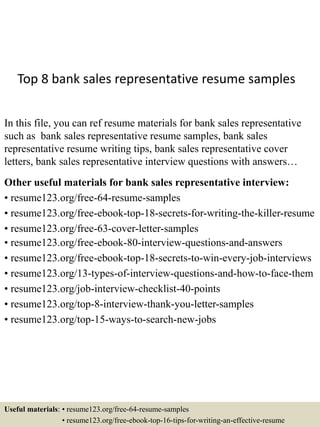 Top 8 bank sales representative resume samples
In this file, you can ref resume materials for bank sales representative
such as bank sales representative resume samples, bank sales
representative resume writing tips, bank sales representative cover
letters, bank sales representative interview questions with answers…
Other useful materials for bank sales representative interview:
• resume123.org/free-64-resume-samples
• resume123.org/free-ebook-top-18-secrets-for-writing-the-killer-resume
• resume123.org/free-63-cover-letter-samples
• resume123.org/free-ebook-80-interview-questions-and-answers
• resume123.org/free-ebook-top-18-secrets-to-win-every-job-interviews
• resume123.org/13-types-of-interview-questions-and-how-to-face-them
• resume123.org/job-interview-checklist-40-points
• resume123.org/top-8-interview-thank-you-letter-samples
• resume123.org/top-15-ways-to-search-new-jobs
Useful materials: • resume123.org/free-64-resume-samples
• resume123.org/free-ebook-top-16-tips-for-writing-an-effective-resume
 