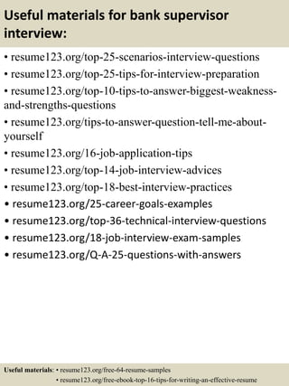 Useful materials for bank supervisor
interview:
• resume123.org/top-25-scenarios-interview-questions
• resume123.org/top-25-tips-for-interview-preparation
• resume123.org/top-10-tips-to-answer-biggest-weakness-
and-strengths-questions
• resume123.org/tips-to-answer-question-tell-me-about-
yourself
• resume123.org/16-job-application-tips
• resume123.org/top-14-job-interview-advices
• resume123.org/top-18-best-interview-practices
• resume123.org/25-career-goals-examples
• resume123.org/top-36-technical-interview-questions
• resume123.org/18-job-interview-exam-samples
• resume123.org/Q-A-25-questions-with-answers
Useful materials: • resume123.org/free-64-resume-samples
• resume123.org/free-ebook-top-16-tips-for-writing-an-effective-resume
 