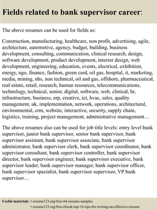 Fields related to bank supervisor career:
The above resumes can be used for fields as:
Construction, manufacturing, healthcare, non profit, advertising, agile,
architecture, automotive, agency, budget, building, business
development, consulting, communication, clinical research, design,
software development, product development, interior design, web
development, engineering, education, events, electrical, exhibition,
energy, ngo, finance, fashion, green card, oil gas, hospital, it, marketing,
media, mining, nhs, non technical, oil and gas, offshore, pharmaceutical,
real estate, retail, research, human resources, telecommunications,
technology, technical, senior, digital, software, web, clinical, hr,
infrastructure, business, erp, creative, ict, hvac, sales, quality
management, uk, implementation, network, operations, architectural,
environmental, crm, website, interactive, security, supply chain,
logistics, training, project management, administrative management…
The above resumes also can be used for job title levels: entry level bank
supervisor, junior bank supervisor, senior bank supervisor, bank
supervisor assistant, bank supervisor associate, bank supervisor
administrator, bank supervisor clerk, bank supervisor coordinator, bank
supervisor consultant, bank supervisor controller, bank supervisor
director, bank supervisor engineer, bank supervisor executive, bank
supervisor leader, bank supervisor manager, bank supervisor officer,
bank supervisor specialist, bank supervisor supervisor, VP bank
supervisor…
Useful materials: • resume123.org/free-64-resume-samples
• resume123.org/free-ebook-top-16-tips-for-writing-an-effective-resume
 