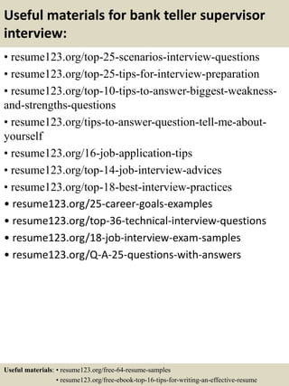 Useful materials for bank teller supervisor
interview:
• resume123.org/top-25-scenarios-interview-questions
• resume123.org/top-25-tips-for-interview-preparation
• resume123.org/top-10-tips-to-answer-biggest-weakness-
and-strengths-questions
• resume123.org/tips-to-answer-question-tell-me-about-
yourself
• resume123.org/16-job-application-tips
• resume123.org/top-14-job-interview-advices
• resume123.org/top-18-best-interview-practices
• resume123.org/25-career-goals-examples
• resume123.org/top-36-technical-interview-questions
• resume123.org/18-job-interview-exam-samples
• resume123.org/Q-A-25-questions-with-answers
Useful materials: • resume123.org/free-64-resume-samples
• resume123.org/free-ebook-top-16-tips-for-writing-an-effective-resume
 