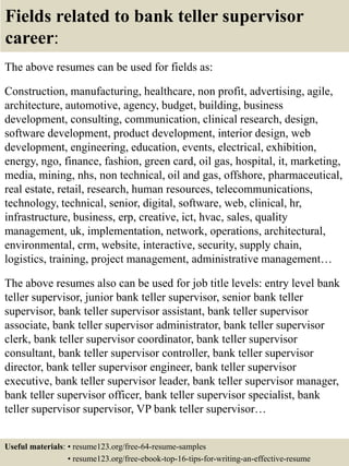 Fields related to bank teller supervisor
career:
The above resumes can be used for fields as:
Construction, manufacturing, healthcare, non profit, advertising, agile,
architecture, automotive, agency, budget, building, business
development, consulting, communication, clinical research, design,
software development, product development, interior design, web
development, engineering, education, events, electrical, exhibition,
energy, ngo, finance, fashion, green card, oil gas, hospital, it, marketing,
media, mining, nhs, non technical, oil and gas, offshore, pharmaceutical,
real estate, retail, research, human resources, telecommunications,
technology, technical, senior, digital, software, web, clinical, hr,
infrastructure, business, erp, creative, ict, hvac, sales, quality
management, uk, implementation, network, operations, architectural,
environmental, crm, website, interactive, security, supply chain,
logistics, training, project management, administrative management…
The above resumes also can be used for job title levels: entry level bank
teller supervisor, junior bank teller supervisor, senior bank teller
supervisor, bank teller supervisor assistant, bank teller supervisor
associate, bank teller supervisor administrator, bank teller supervisor
clerk, bank teller supervisor coordinator, bank teller supervisor
consultant, bank teller supervisor controller, bank teller supervisor
director, bank teller supervisor engineer, bank teller supervisor
executive, bank teller supervisor leader, bank teller supervisor manager,
bank teller supervisor officer, bank teller supervisor specialist, bank
teller supervisor supervisor, VP bank teller supervisor…
Useful materials: • resume123.org/free-64-resume-samples
• resume123.org/free-ebook-top-16-tips-for-writing-an-effective-resume
 