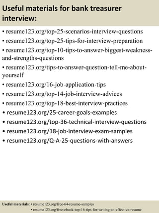 Useful materials for bank treasurer
interview:
• resume123.org/top-25-scenarios-interview-questions
• resume123.org/top-25-tips-for-interview-preparation
• resume123.org/top-10-tips-to-answer-biggest-weakness-
and-strengths-questions
• resume123.org/tips-to-answer-question-tell-me-about-
yourself
• resume123.org/16-job-application-tips
• resume123.org/top-14-job-interview-advices
• resume123.org/top-18-best-interview-practices
• resume123.org/25-career-goals-examples
• resume123.org/top-36-technical-interview-questions
• resume123.org/18-job-interview-exam-samples
• resume123.org/Q-A-25-questions-with-answers
Useful materials: • resume123.org/free-64-resume-samples
• resume123.org/free-ebook-top-16-tips-for-writing-an-effective-resume
 