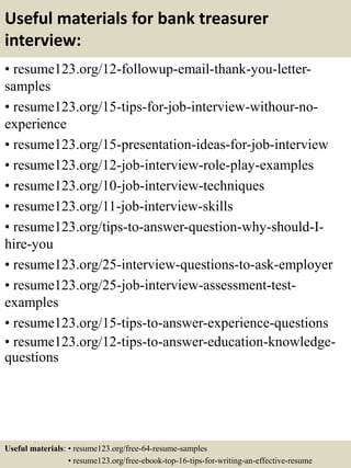 Useful materials for bank treasurer
interview:
• resume123.org/12-followup-email-thank-you-letter-
samples
• resume123.org/15-tips-for-job-interview-withour-no-
experience
• resume123.org/15-presentation-ideas-for-job-interview
• resume123.org/12-job-interview-role-play-examples
• resume123.org/10-job-interview-techniques
• resume123.org/11-job-interview-skills
• resume123.org/tips-to-answer-question-why-should-I-
hire-you
• resume123.org/25-interview-questions-to-ask-employer
• resume123.org/25-job-interview-assessment-test-
examples
• resume123.org/15-tips-to-answer-experience-questions
• resume123.org/12-tips-to-answer-education-knowledge-
questions
Useful materials: • resume123.org/free-64-resume-samples
• resume123.org/free-ebook-top-16-tips-for-writing-an-effective-resume
 