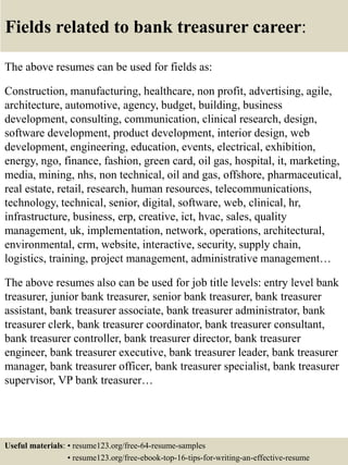 Fields related to bank treasurer career:
The above resumes can be used for fields as:
Construction, manufacturing, healthcare, non profit, advertising, agile,
architecture, automotive, agency, budget, building, business
development, consulting, communication, clinical research, design,
software development, product development, interior design, web
development, engineering, education, events, electrical, exhibition,
energy, ngo, finance, fashion, green card, oil gas, hospital, it, marketing,
media, mining, nhs, non technical, oil and gas, offshore, pharmaceutical,
real estate, retail, research, human resources, telecommunications,
technology, technical, senior, digital, software, web, clinical, hr,
infrastructure, business, erp, creative, ict, hvac, sales, quality
management, uk, implementation, network, operations, architectural,
environmental, crm, website, interactive, security, supply chain,
logistics, training, project management, administrative management…
The above resumes also can be used for job title levels: entry level bank
treasurer, junior bank treasurer, senior bank treasurer, bank treasurer
assistant, bank treasurer associate, bank treasurer administrator, bank
treasurer clerk, bank treasurer coordinator, bank treasurer consultant,
bank treasurer controller, bank treasurer director, bank treasurer
engineer, bank treasurer executive, bank treasurer leader, bank treasurer
manager, bank treasurer officer, bank treasurer specialist, bank treasurer
supervisor, VP bank treasurer…
Useful materials: • resume123.org/free-64-resume-samples
• resume123.org/free-ebook-top-16-tips-for-writing-an-effective-resume
 