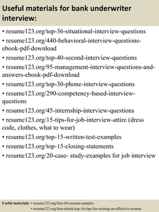 Useful materials for bank underwriter
interview:
• resume123.org/top-36-situational-interview-questions
• resume123.org/440-behavioral-interview-questions-
ebook-pdf-download
• resume123.org/top-40-second-interview-questions
• resume123.org/95-management-interview-questions-and-
answers-ebook-pdf-download
• resume123.org/top-30-phone-interview-questions
• resume123.org/290-competency-based-interview-
questions
• resume123.org/45-internship-interview-questions
• resume123.org/15-tips-for-job-interview-attire (dress
code, clothes, what to wear)
• resume123.org/top-15-written-test-examples
• resume123.org/top-15-closing-statements
• resume123.org/20-case- study-examples for job interview
Useful materials: • resume123.org/free-64-resume-samples
• resume123.org/free-ebook-top-16-tips-for-writing-an-effective-resume
 