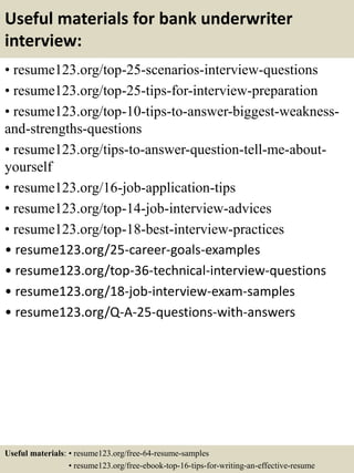 Useful materials for bank underwriter
interview:
• resume123.org/top-25-scenarios-interview-questions
• resume123.org/top-25-tips-for-interview-preparation
• resume123.org/top-10-tips-to-answer-biggest-weakness-
and-strengths-questions
• resume123.org/tips-to-answer-question-tell-me-about-
yourself
• resume123.org/16-job-application-tips
• resume123.org/top-14-job-interview-advices
• resume123.org/top-18-best-interview-practices
• resume123.org/25-career-goals-examples
• resume123.org/top-36-technical-interview-questions
• resume123.org/18-job-interview-exam-samples
• resume123.org/Q-A-25-questions-with-answers
Useful materials: • resume123.org/free-64-resume-samples
• resume123.org/free-ebook-top-16-tips-for-writing-an-effective-resume
 