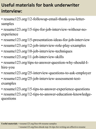 Useful materials for bank underwriter
interview:
• resume123.org/12-followup-email-thank-you-letter-
samples
• resume123.org/15-tips-for-job-interview-withour-no-
experience
• resume123.org/15-presentation-ideas-for-job-interview
• resume123.org/12-job-interview-role-play-examples
• resume123.org/10-job-interview-techniques
• resume123.org/11-job-interview-skills
• resume123.org/tips-to-answer-question-why-should-I-
hire-you
• resume123.org/25-interview-questions-to-ask-employer
• resume123.org/25-job-interview-assessment-test-
examples
• resume123.org/15-tips-to-answer-experience-questions
• resume123.org/12-tips-to-answer-education-knowledge-
questions
Useful materials: • resume123.org/free-64-resume-samples
• resume123.org/free-ebook-top-16-tips-for-writing-an-effective-resume
 