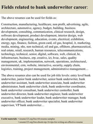Fields related to bank underwriter career:
The above resumes can be used for fields as:
Construction, manufacturing, healthcare, non profit, advertising, agile,
architecture, automotive, agency, budget, building, business
development, consulting, communication, clinical research, design,
software development, product development, interior design, web
development, engineering, education, events, electrical, exhibition,
energy, ngo, finance, fashion, green card, oil gas, hospital, it, marketing,
media, mining, nhs, non technical, oil and gas, offshore, pharmaceutical,
real estate, retail, research, human resources, telecommunications,
technology, technical, senior, digital, software, web, clinical, hr,
infrastructure, business, erp, creative, ict, hvac, sales, quality
management, uk, implementation, network, operations, architectural,
environmental, crm, website, interactive, security, supply chain,
logistics, training, project management, administrative management…
The above resumes also can be used for job title levels: entry level bank
underwriter, junior bank underwriter, senior bank underwriter, bank
underwriter assistant, bank underwriter associate, bank underwriter
administrator, bank underwriter clerk, bank underwriter coordinator,
bank underwriter consultant, bank underwriter controller, bank
underwriter director, bank underwriter engineer, bank underwriter
executive, bank underwriter leader, bank underwriter manager, bank
underwriter officer, bank underwriter specialist, bank underwriter
supervisor, VP bank underwriter…
Useful materials: • resume123.org/free-64-resume-samples
• resume123.org/free-ebook-top-16-tips-for-writing-an-effective-resume
 