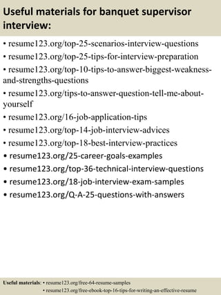 Useful materials for banquet supervisor
interview:
• resume123.org/top-25-scenarios-interview-questions
• resume123.org/top-25-tips-for-interview-preparation
• resume123.org/top-10-tips-to-answer-biggest-weakness-
and-strengths-questions
• resume123.org/tips-to-answer-question-tell-me-about-
yourself
• resume123.org/16-job-application-tips
• resume123.org/top-14-job-interview-advices
• resume123.org/top-18-best-interview-practices
• resume123.org/25-career-goals-examples
• resume123.org/top-36-technical-interview-questions
• resume123.org/18-job-interview-exam-samples
• resume123.org/Q-A-25-questions-with-answers
Useful materials: • resume123.org/free-64-resume-samples
• resume123.org/free-ebook-top-16-tips-for-writing-an-effective-resume
 