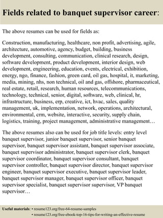 Fields related to banquet supervisor career:
The above resumes can be used for fields as:
Construction, manufacturing, healthcare, non profit, advertising, agile,
architecture, automotive, agency, budget, building, business
development, consulting, communication, clinical research, design,
software development, product development, interior design, web
development, engineering, education, events, electrical, exhibition,
energy, ngo, finance, fashion, green card, oil gas, hospital, it, marketing,
media, mining, nhs, non technical, oil and gas, offshore, pharmaceutical,
real estate, retail, research, human resources, telecommunications,
technology, technical, senior, digital, software, web, clinical, hr,
infrastructure, business, erp, creative, ict, hvac, sales, quality
management, uk, implementation, network, operations, architectural,
environmental, crm, website, interactive, security, supply chain,
logistics, training, project management, administrative management…
The above resumes also can be used for job title levels: entry level
banquet supervisor, junior banquet supervisor, senior banquet
supervisor, banquet supervisor assistant, banquet supervisor associate,
banquet supervisor administrator, banquet supervisor clerk, banquet
supervisor coordinator, banquet supervisor consultant, banquet
supervisor controller, banquet supervisor director, banquet supervisor
engineer, banquet supervisor executive, banquet supervisor leader,
banquet supervisor manager, banquet supervisor officer, banquet
supervisor specialist, banquet supervisor supervisor, VP banquet
supervisor…
Useful materials: • resume123.org/free-64-resume-samples
• resume123.org/free-ebook-top-16-tips-for-writing-an-effective-resume
 