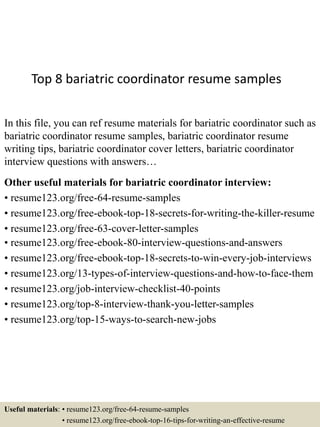 Top 8 bariatric coordinator resume samples
In this file, you can ref resume materials for bariatric coordinator such as
bariatric coordinator resume samples, bariatric coordinator resume
writing tips, bariatric coordinator cover letters, bariatric coordinator
interview questions with answers…
Other useful materials for bariatric coordinator interview:
• resume123.org/free-64-resume-samples
• resume123.org/free-ebook-top-18-secrets-for-writing-the-killer-resume
• resume123.org/free-63-cover-letter-samples
• resume123.org/free-ebook-80-interview-questions-and-answers
• resume123.org/free-ebook-top-18-secrets-to-win-every-job-interviews
• resume123.org/13-types-of-interview-questions-and-how-to-face-them
• resume123.org/job-interview-checklist-40-points
• resume123.org/top-8-interview-thank-you-letter-samples
• resume123.org/top-15-ways-to-search-new-jobs
Useful materials: • resume123.org/free-64-resume-samples
• resume123.org/free-ebook-top-16-tips-for-writing-an-effective-resume
 