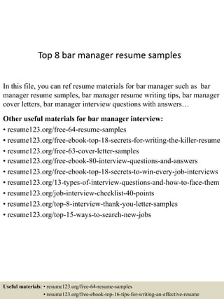 Top 8 bar manager resume samples
In this file, you can ref resume materials for bar manager such as bar
manager resume samples, bar manager resume writing tips, bar manager
cover letters, bar manager interview questions with answers…
Other useful materials for bar manager interview:
• resume123.org/free-64-resume-samples
• resume123.org/free-ebook-top-18-secrets-for-writing-the-killer-resume
• resume123.org/free-63-cover-letter-samples
• resume123.org/free-ebook-80-interview-questions-and-answers
• resume123.org/free-ebook-top-18-secrets-to-win-every-job-interviews
• resume123.org/13-types-of-interview-questions-and-how-to-face-them
• resume123.org/job-interview-checklist-40-points
• resume123.org/top-8-interview-thank-you-letter-samples
• resume123.org/top-15-ways-to-search-new-jobs
Useful materials: • resume123.org/free-64-resume-samples
• resume123.org/free-ebook-top-16-tips-for-writing-an-effective-resume
 