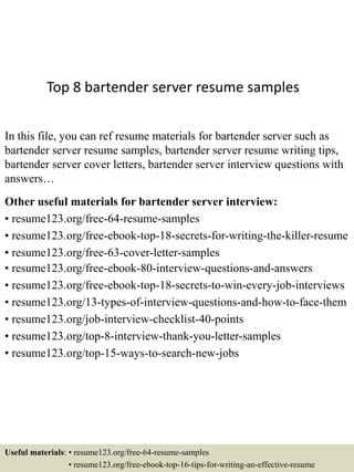 Top 8 bartender server resume samples
In this file, you can ref resume materials for bartender server such as
bartender server resume samples, bartender server resume writing tips,
bartender server cover letters, bartender server interview questions with
answers…
Other useful materials for bartender server interview:
• resume123.org/free-64-resume-samples
• resume123.org/free-ebook-top-18-secrets-for-writing-the-killer-resume
• resume123.org/free-63-cover-letter-samples
• resume123.org/free-ebook-80-interview-questions-and-answers
• resume123.org/free-ebook-top-18-secrets-to-win-every-job-interviews
• resume123.org/13-types-of-interview-questions-and-how-to-face-them
• resume123.org/job-interview-checklist-40-points
• resume123.org/top-8-interview-thank-you-letter-samples
• resume123.org/top-15-ways-to-search-new-jobs
Useful materials: • resume123.org/free-64-resume-samples
• resume123.org/free-ebook-top-16-tips-for-writing-an-effective-resume
 