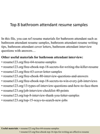 Top 8 bathroom attendant resume samples
In this file, you can ref resume materials for bathroom attendant such as
bathroom attendant resume samples, bathroom attendant resume writing
tips, bathroom attendant cover letters, bathroom attendant interview
questions with answers…
Other useful materials for bathroom attendant interview:
• resume123.org/free-64-resume-samples
• resume123.org/free-ebook-top-18-secrets-for-writing-the-killer-resume
• resume123.org/free-63-cover-letter-samples
• resume123.org/free-ebook-80-interview-questions-and-answers
• resume123.org/free-ebook-top-18-secrets-to-win-every-job-interviews
• resume123.org/13-types-of-interview-questions-and-how-to-face-them
• resume123.org/job-interview-checklist-40-points
• resume123.org/top-8-interview-thank-you-letter-samples
• resume123.org/top-15-ways-to-search-new-jobs
Useful materials: • resume123.org/free-64-resume-samples
• resume123.org/free-ebook-top-16-tips-for-writing-an-effective-resume
 