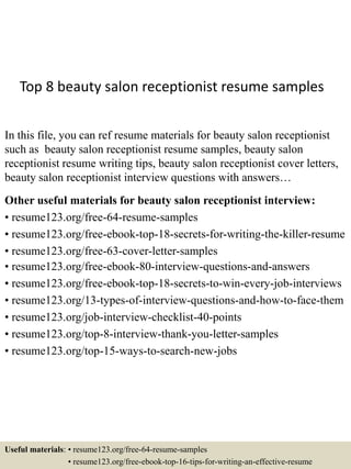 Top 8 beauty salon receptionist resume samples
In this file, you can ref resume materials for beauty salon receptionist
such as beauty salon receptionist resume samples, beauty salon
receptionist resume writing tips, beauty salon receptionist cover letters,
beauty salon receptionist interview questions with answers…
Other useful materials for beauty salon receptionist interview:
• resume123.org/free-64-resume-samples
• resume123.org/free-ebook-top-18-secrets-for-writing-the-killer-resume
• resume123.org/free-63-cover-letter-samples
• resume123.org/free-ebook-80-interview-questions-and-answers
• resume123.org/free-ebook-top-18-secrets-to-win-every-job-interviews
• resume123.org/13-types-of-interview-questions-and-how-to-face-them
• resume123.org/job-interview-checklist-40-points
• resume123.org/top-8-interview-thank-you-letter-samples
• resume123.org/top-15-ways-to-search-new-jobs
Useful materials: • resume123.org/free-64-resume-samples
• resume123.org/free-ebook-top-16-tips-for-writing-an-effective-resume
 