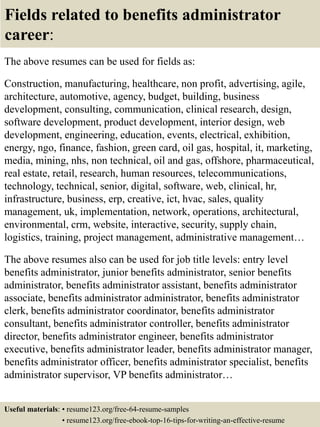 Fields related to benefits administrator
career:
The above resumes can be used for fields as:
Construction, manufacturing, healthcare, non profit, advertising, agile,
architecture, automotive, agency, budget, building, business
development, consulting, communication, clinical research, design,
software development, product development, interior design, web
development, engineering, education, events, electrical, exhibition,
energy, ngo, finance, fashion, green card, oil gas, hospital, it, marketing,
media, mining, nhs, non technical, oil and gas, offshore, pharmaceutical,
real estate, retail, research, human resources, telecommunications,
technology, technical, senior, digital, software, web, clinical, hr,
infrastructure, business, erp, creative, ict, hvac, sales, quality
management, uk, implementation, network, operations, architectural,
environmental, crm, website, interactive, security, supply chain,
logistics, training, project management, administrative management…
The above resumes also can be used for job title levels: entry level
benefits administrator, junior benefits administrator, senior benefits
administrator, benefits administrator assistant, benefits administrator
associate, benefits administrator administrator, benefits administrator
clerk, benefits administrator coordinator, benefits administrator
consultant, benefits administrator controller, benefits administrator
director, benefits administrator engineer, benefits administrator
executive, benefits administrator leader, benefits administrator manager,
benefits administrator officer, benefits administrator specialist, benefits
administrator supervisor, VP benefits administrator…
Useful materials: • resume123.org/free-64-resume-samples
• resume123.org/free-ebook-top-16-tips-for-writing-an-effective-resume
 