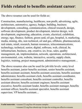 Fields related to benefits assistant career:
The above resumes can be used for fields as:
Construction, manufacturing, healthcare, non profit, advertising, agile,
architecture, automotive, agency, budget, building, business
development, consulting, communication, clinical research, design,
software development, product development, interior design, web
development, engineering, education, events, electrical, exhibition,
energy, ngo, finance, fashion, green card, oil gas, hospital, it, marketing,
media, mining, nhs, non technical, oil and gas, offshore, pharmaceutical,
real estate, retail, research, human resources, telecommunications,
technology, technical, senior, digital, software, web, clinical, hr,
infrastructure, business, erp, creative, ict, hvac, sales, quality
management, uk, implementation, network, operations, architectural,
environmental, crm, website, interactive, security, supply chain,
logistics, training, project management, administrative management…
The above resumes also can be used for job title levels: entry level
benefits assistant, junior benefits assistant, senior benefits assistant,
benefits assistant assistant, benefits assistant associate, benefits assistant
administrator, benefits assistant clerk, benefits assistant coordinator,
benefits assistant consultant, benefits assistant controller, benefits
assistant director, benefits assistant engineer, benefits assistant
executive, benefits assistant leader, benefits assistant manager, benefits
assistant officer, benefits assistant specialist, benefits assistant
supervisor, VP benefits assistant…
Useful materials: • resume123.org/free-64-resume-samples
• resume123.org/free-ebook-top-16-tips-for-writing-an-effective-resume
 