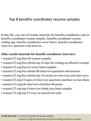 Top 8 benefits coordinator resume samples
In this file, you can ref resume materials for benefits coordinator such as
benefits coordinator resume samples, benefits coordinator resume
writing tips, benefits coordinator cover letters, benefits coordinator
interview questions with answers…
Other useful materials for benefits coordinator interview:
• resume123.org/free-64-resume-samples
• resume123.org/free-ebook-top-16-tips-for-writing-an-effective-resume
• resume123.org/free-63-cover-letter-samples
• resume123.org/free-ebook-80-interview-questions-and-answers
• resume123.org/free-ebook-top-18-secrets-to-win-every-job-interviews
• resume123.org/13-types-of-interview-questions-and-how-to-face-them
• resume123.org/job-interview-checklist-40-points
• resume123.org/top-8-interview-thank-you-letter-samples
• resume123.org/top-15-ways-to-search-new-jobs
Useful materials: • resume123.org/free-64-resume-samples
• resume123.org/free-ebook-top-16-tips-for-writing-an-effective-resume
 