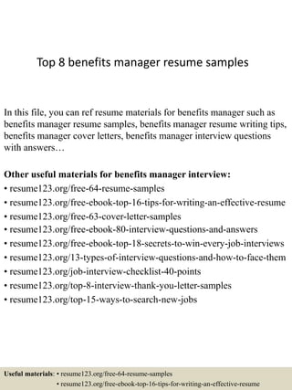 Top 8 benefits manager resume samples
In this file, you can ref resume materials for benefits manager such as
benefits manager resume samples, benefits manager resume writing tips,
benefits manager cover letters, benefits manager interview questions
with answers…
Other useful materials for benefits manager interview:
• resume123.org/free-64-resume-samples
• resume123.org/free-ebook-top-16-tips-for-writing-an-effective-resume
• resume123.org/free-63-cover-letter-samples
• resume123.org/free-ebook-80-interview-questions-and-answers
• resume123.org/free-ebook-top-18-secrets-to-win-every-job-interviews
• resume123.org/13-types-of-interview-questions-and-how-to-face-them
• resume123.org/job-interview-checklist-40-points
• resume123.org/top-8-interview-thank-you-letter-samples
• resume123.org/top-15-ways-to-search-new-jobs
Useful materials: • resume123.org/free-64-resume-samples
• resume123.org/free-ebook-top-16-tips-for-writing-an-effective-resume
 