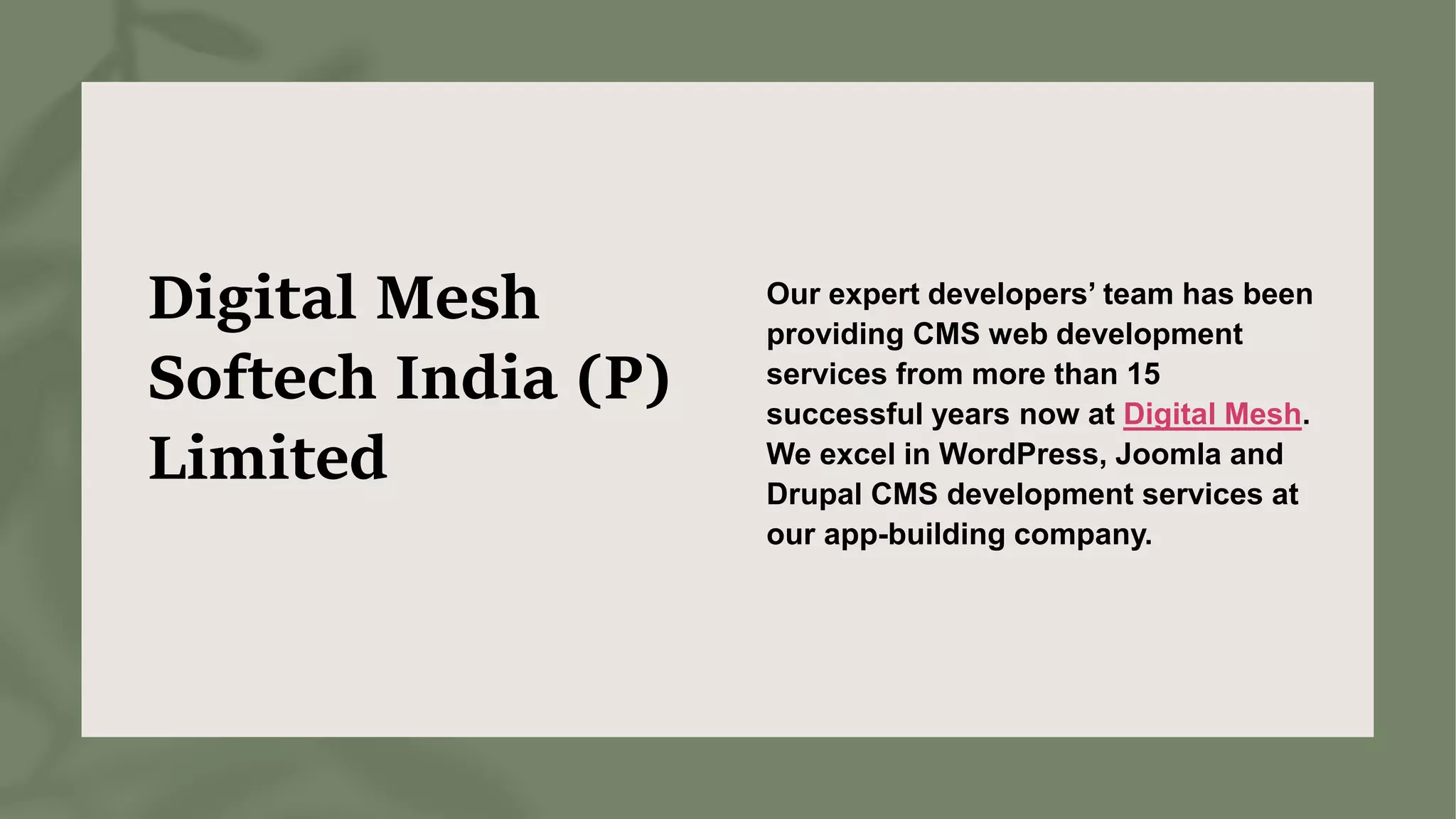 Digital Mesh
Softech India (P)
Limited
Our expert developers’ team has been
providing CMS web development
services from more than 15
successful years now at Digital Mesh.
We excel in WordPress, Joomla and
Drupal CMS development services at
our app-building company.
 
