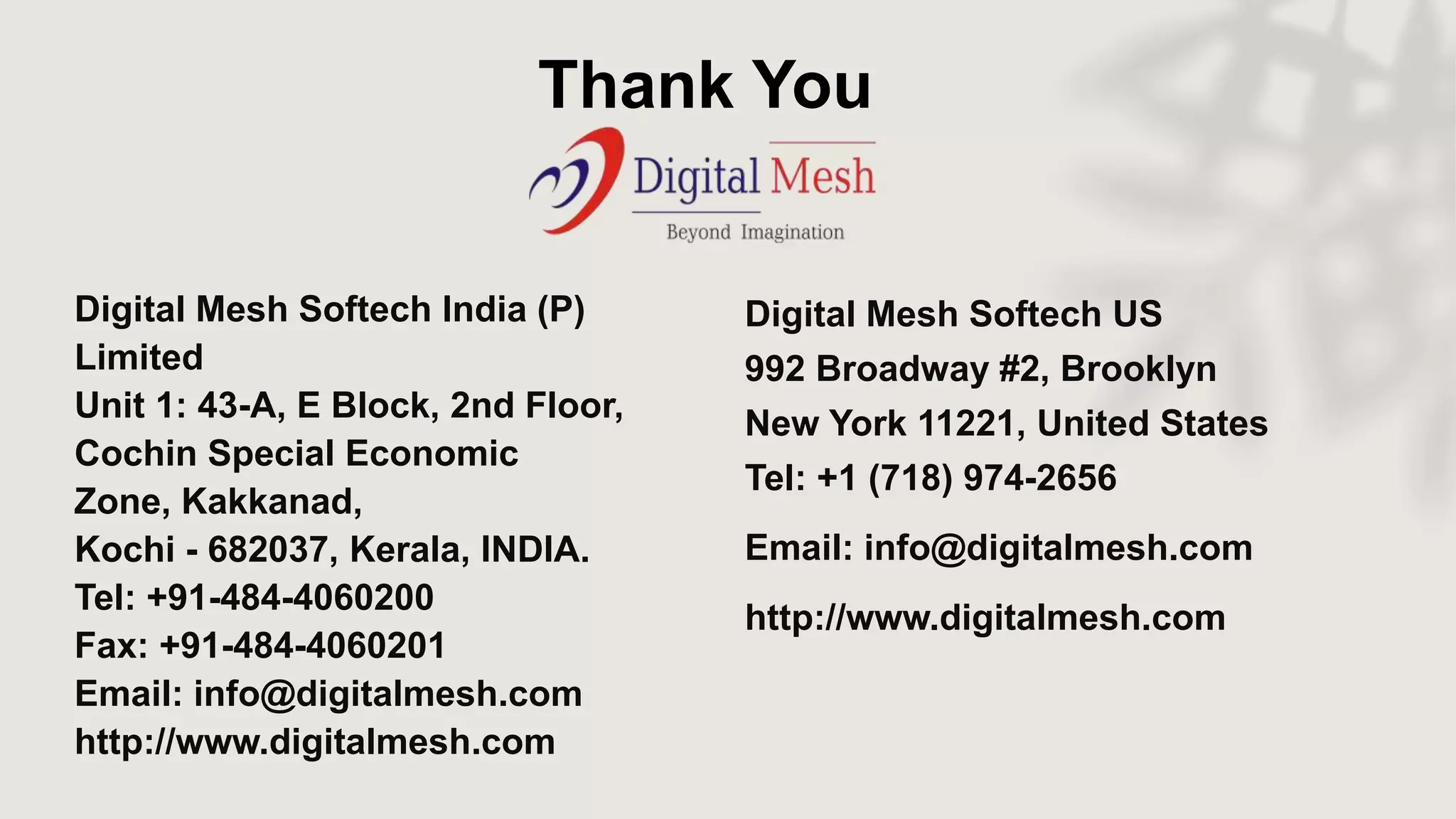 Thank You
Digital Mesh Softech India (P)
Limited
Unit 1: 43-A, E Block, 2nd Floor,
Cochin Special Economic
Zone, Kakkanad,
Kochi - 682037, Kerala, INDIA.
Tel: +91-484-4060200
Fax: +91-484-4060201
Email: info@digitalmesh.com
http://www.digitalmesh.com
Digital Mesh Softech US
992 Broadway #2, Brooklyn
New York 11221, United States
Tel: +1 (718) 974-2656
Email: info@digitalmesh.com
http://www.digitalmesh.com
 