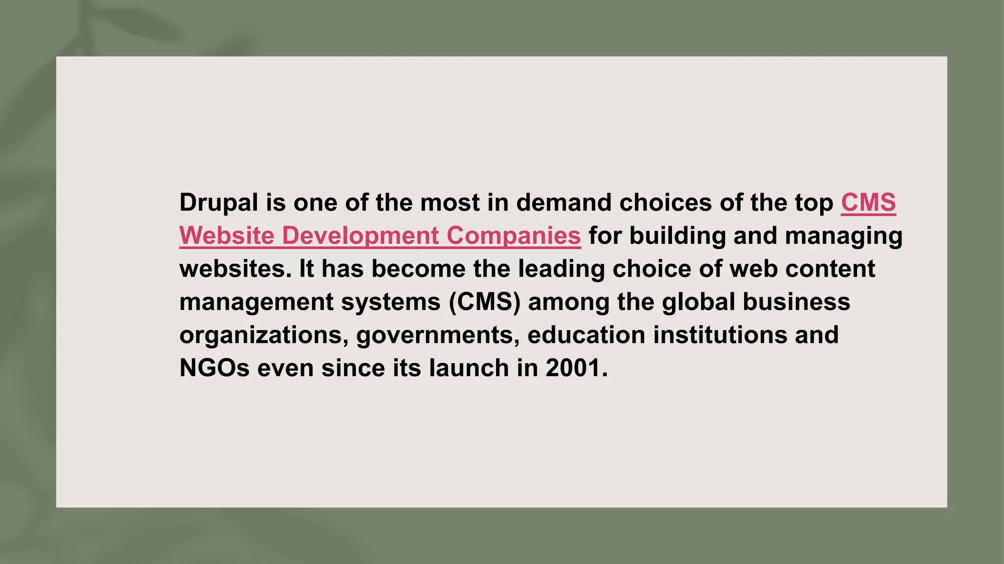 Drupal is one of the most in demand choices of the top CMS
Website Development Companies for building and managing
websites. It has become the leading choice of web content
management systems (CMS) among the global business
organizations, governments, education institutions and
NGOs even since its launch in 2001.
 