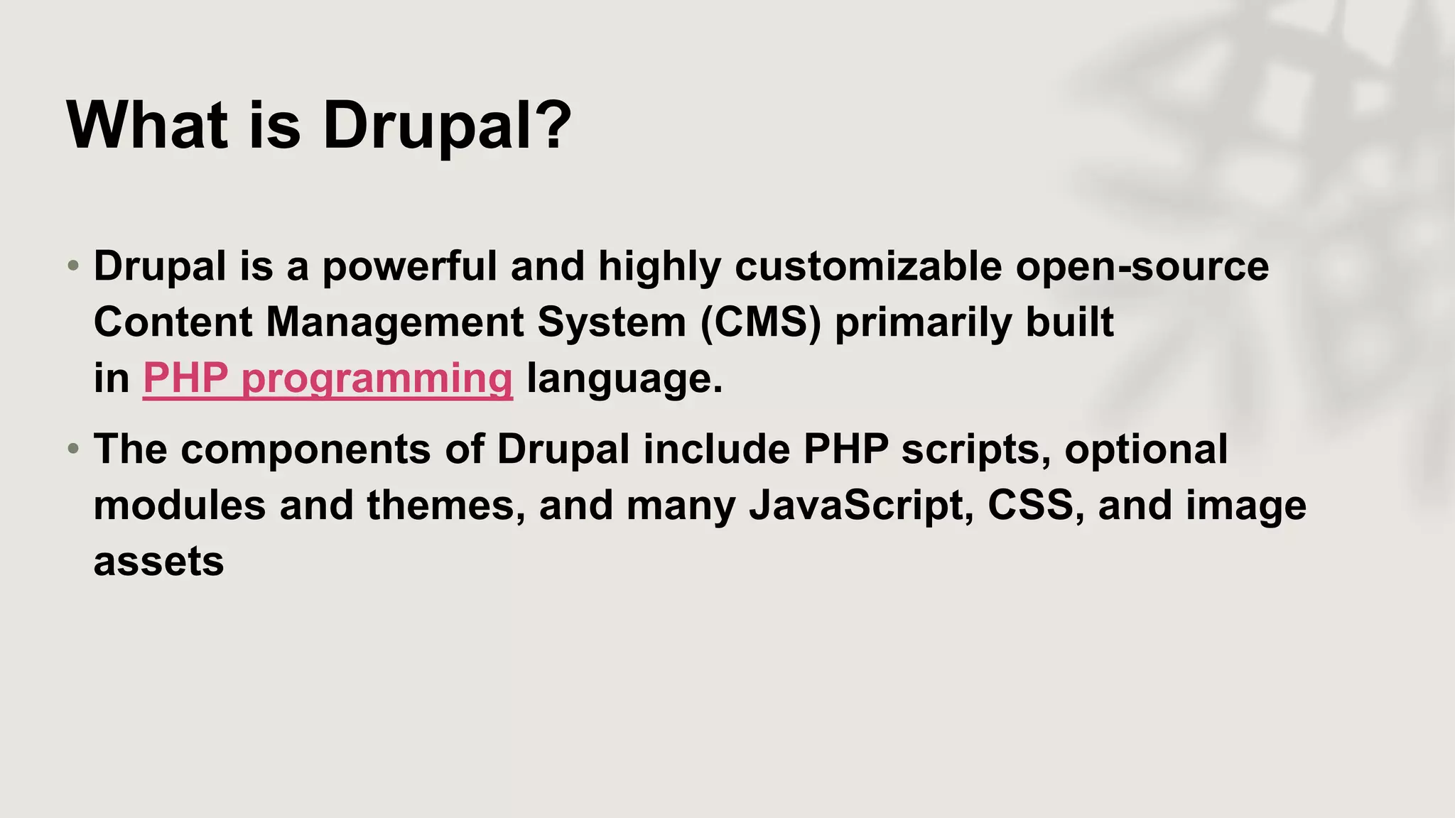What is Drupal?
• Drupal is a powerful and highly customizable open-source
Content Management System (CMS) primarily built
in PHP programming language.
• The components of Drupal include PHP scripts, optional
modules and themes, and many JavaScript, CSS, and image
assets
 