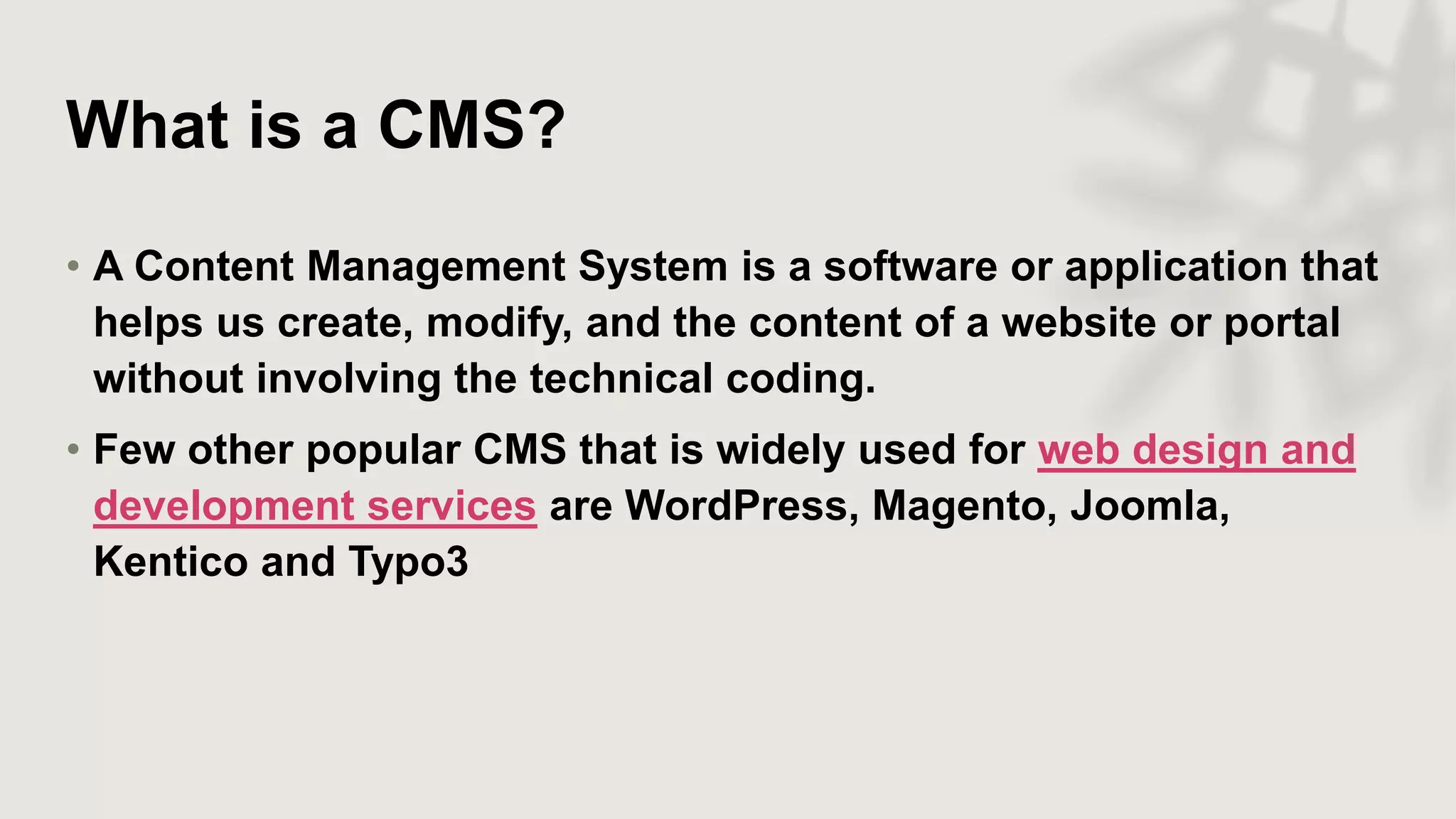 What is a CMS?
• A Content Management System is a software or application that
helps us create, modify, and the content of a website or portal
without involving the technical coding.
• Few other popular CMS that is widely used for web design and
development services are WordPress, Magento, Joomla,
Kentico and Typo3
 