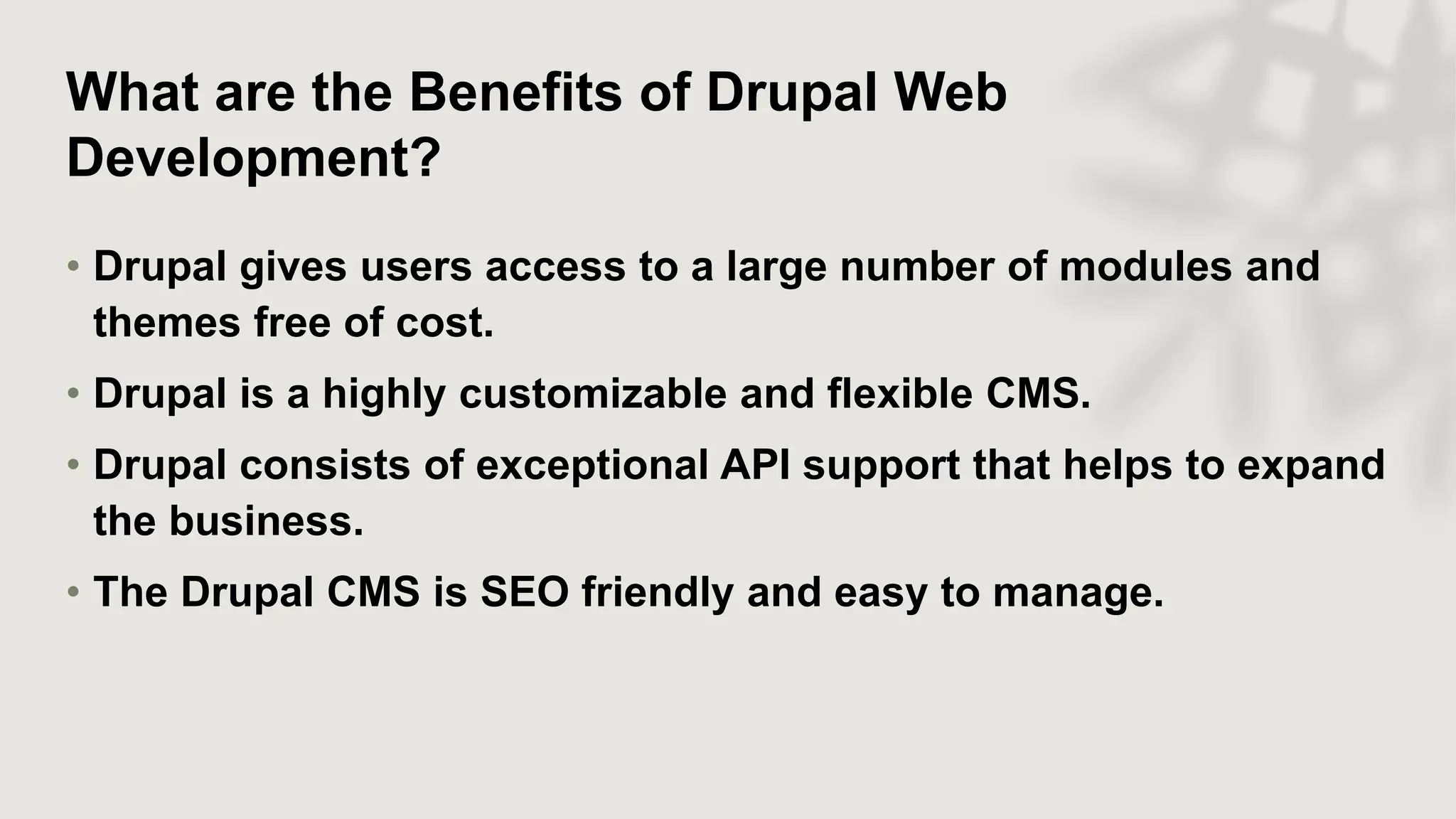 What are the Benefits of Drupal Web
Development?
• Drupal gives users access to a large number of modules and
themes free of cost.
• Drupal is a highly customizable and flexible CMS.
• Drupal consists of exceptional API support that helps to expand
the business.
• The Drupal CMS is SEO friendly and easy to manage.
 