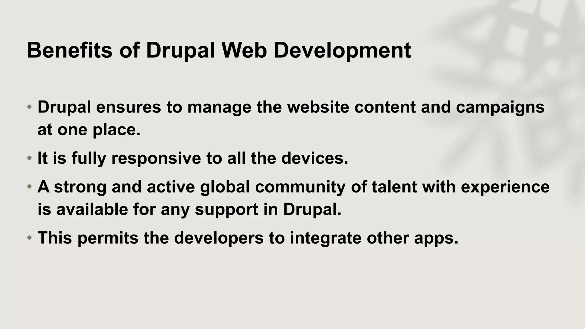 Benefits of Drupal Web Development
• Drupal ensures to manage the website content and campaigns
at one place.
• It is fully responsive to all the devices.
• A strong and active global community of talent with experience
is available for any support in Drupal.
• This permits the developers to integrate other apps.
 