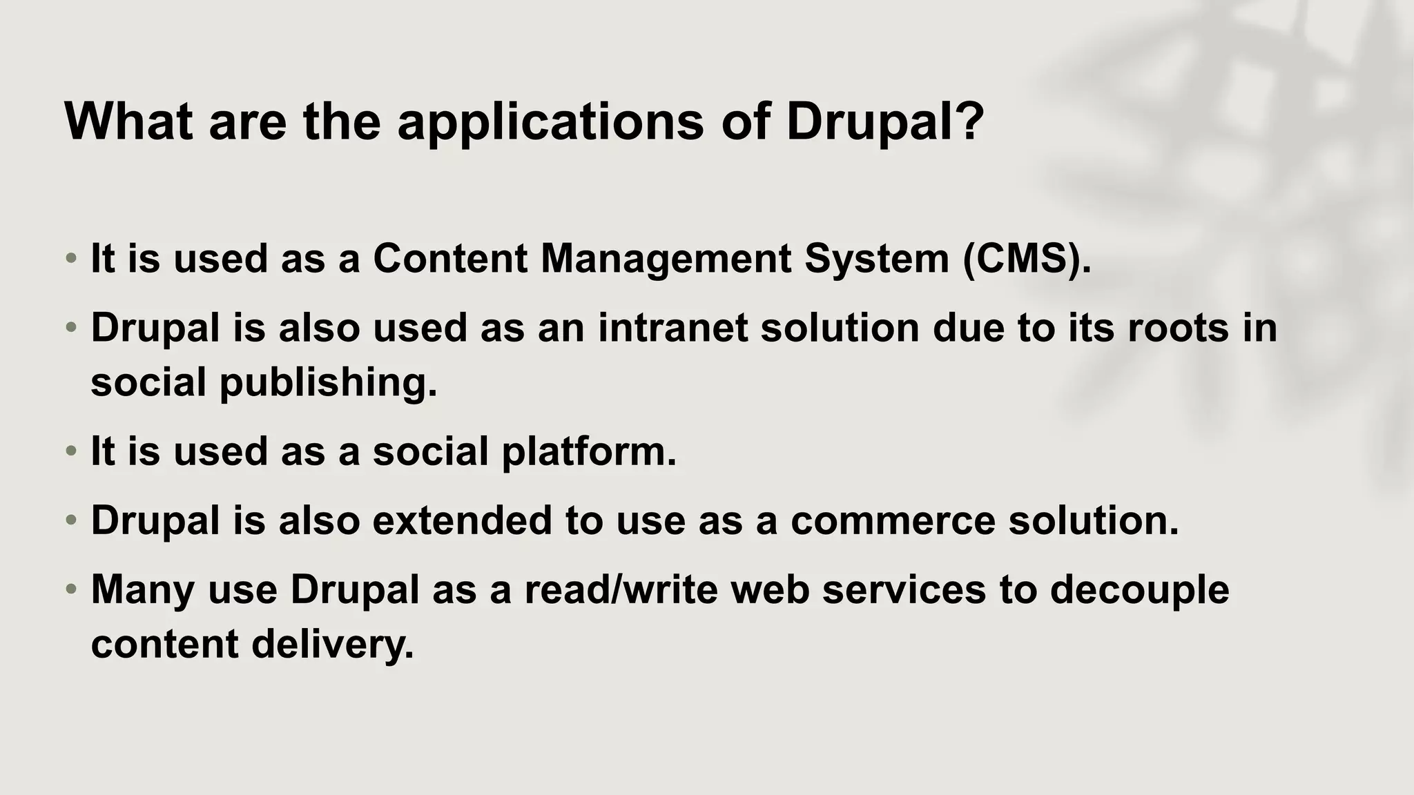 What are the applications of Drupal?
• It is used as a Content Management System (CMS).
• Drupal is also used as an intranet solution due to its roots in
social publishing.
• It is used as a social platform.
• Drupal is also extended to use as a commerce solution.
• Many use Drupal as a read/write web services to decouple
content delivery.
 