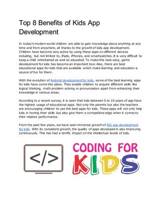 Top 8 Benefits of Kids App
Development
In today’s modern world children are able to gain knowledge about anything at any
time and from anywhere, all thanks to the growth of kids app development.
Children have become very active by using these apps on different devices
including, but not limited to, iPads, iPhones, and smartwatches. It is very difficult to
keep a child entertained as well as educated. To make this task easy, game
development for kids has become an important tool. Also, there are best
educational apps for kids that are available which make learning and education a
source of fun for them.
With the evolution of Android development for kids, some of the best learning apps
for kids have come into place. They enable children to acquire different skills like
logical thinking, math problem solving or pronunciation apart from enhancing their
knowledge in various areas.
According to a recent survey, it is seen that kids between 5 to 10 years of age have
the highest usage of educational apps. Not only the parents but also the teachers
are encouraging children to use the best apps for kids. These apps will not only help
kids in honing their skills but also give them a competitive edge when it comes to
their relative performance.
From the past few years, we have seen immense growth of iOS app development
for kids. With its consistent growth, the quality of apps developed is also improving
continuously. This has had a terrific impact on the intellectual levels of kids.
 