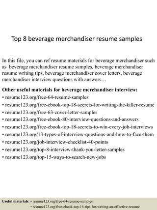 Top 8 beverage merchandiser resume samples
In this file, you can ref resume materials for beverage merchandiser such
as beverage merchandiser resume samples, beverage merchandiser
resume writing tips, beverage merchandiser cover letters, beverage
merchandiser interview questions with answers…
Other useful materials for beverage merchandiser interview:
• resume123.org/free-64-resume-samples
• resume123.org/free-ebook-top-18-secrets-for-writing-the-killer-resume
• resume123.org/free-63-cover-letter-samples
• resume123.org/free-ebook-80-interview-questions-and-answers
• resume123.org/free-ebook-top-18-secrets-to-win-every-job-interviews
• resume123.org/13-types-of-interview-questions-and-how-to-face-them
• resume123.org/job-interview-checklist-40-points
• resume123.org/top-8-interview-thank-you-letter-samples
• resume123.org/top-15-ways-to-search-new-jobs
Useful materials: • resume123.org/free-64-resume-samples
• resume123.org/free-ebook-top-16-tips-for-writing-an-effective-resume
 