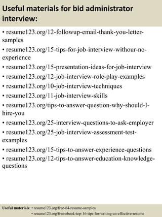 Useful materials for bid administrator
interview:
• resume123.org/12-followup-email-thank-you-letter-
samples
• resume123.org/15-tips-for-job-interview-withour-no-
experience
• resume123.org/15-presentation-ideas-for-job-interview
• resume123.org/12-job-interview-role-play-examples
• resume123.org/10-job-interview-techniques
• resume123.org/11-job-interview-skills
• resume123.org/tips-to-answer-question-why-should-I-
hire-you
• resume123.org/25-interview-questions-to-ask-employer
• resume123.org/25-job-interview-assessment-test-
examples
• resume123.org/15-tips-to-answer-experience-questions
• resume123.org/12-tips-to-answer-education-knowledge-
questions
Useful materials: • resume123.org/free-64-resume-samples
• resume123.org/free-ebook-top-16-tips-for-writing-an-effective-resume
 